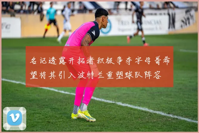 名记透露开拓者积极争夺字母哥希望将其引入波特兰重塑球队阵容