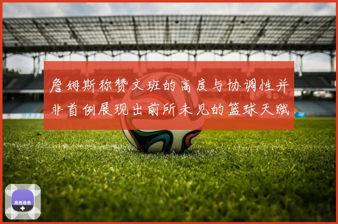 詹姆斯称赞文班的高度与协调性并非首例展现出前所未见的篮球天赋