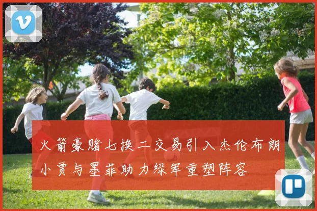 火箭豪赌七换二交易引入杰伦布朗小贾与墨菲助力绿军重塑阵容
