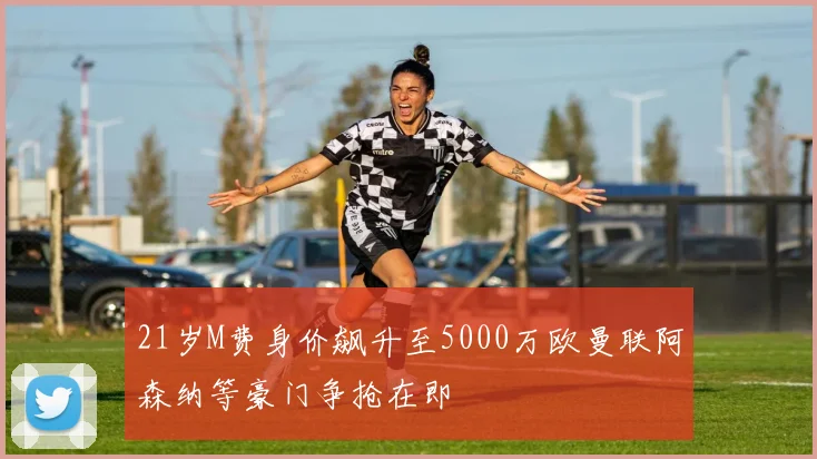 21岁M费身价飙升至5000万欧曼联阿森纳等豪门争抢在即