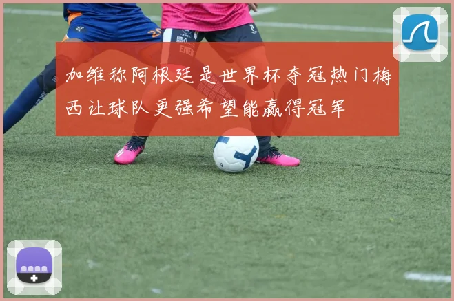 加维称阿根廷是世界杯夺冠热门梅西让球队更强希望能赢得冠军