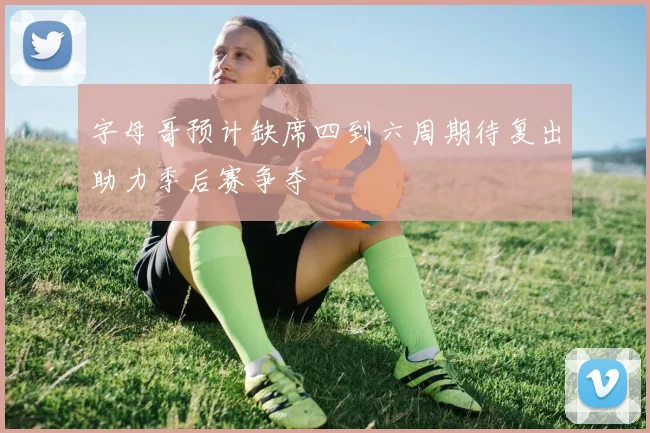 字母哥预计缺席四到六周期待复出助力季后赛争夺