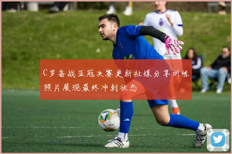 C罗备战亚冠决赛更新社媒分享训练照片展现最终冲刺状态