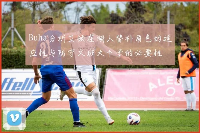 Buha分析艾顿在湖人替补角色的适应性与防守文班大个子的必要性