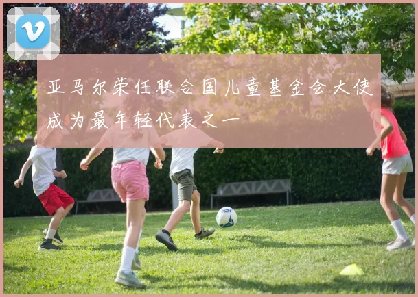 亚马尔荣任联合国儿童基金会大使成为最年轻代表之一
