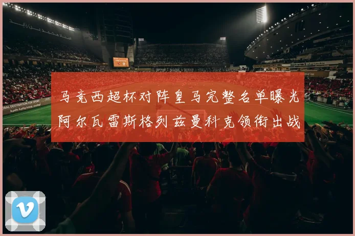 马竞西超杯对阵皇马完整名单曝光阿尔瓦雷斯格列兹曼科克领衔出战