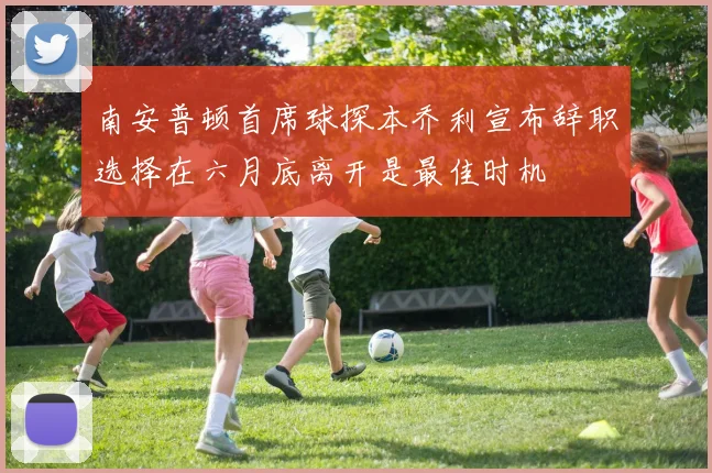 南安普顿首席球探本乔利宣布辞职选择在六月底离开是最佳时机