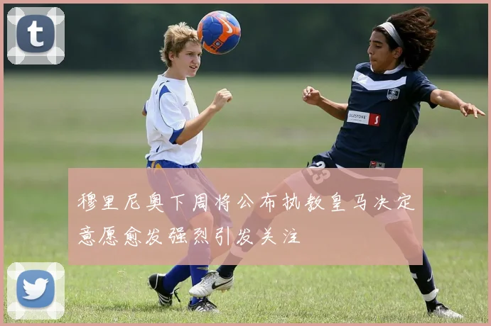 穆里尼奥下周将公布执教皇马决定意愿愈发强烈引发关注